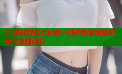 51漫画游戏大玩家一站式畅享海量游戏与漫画精彩