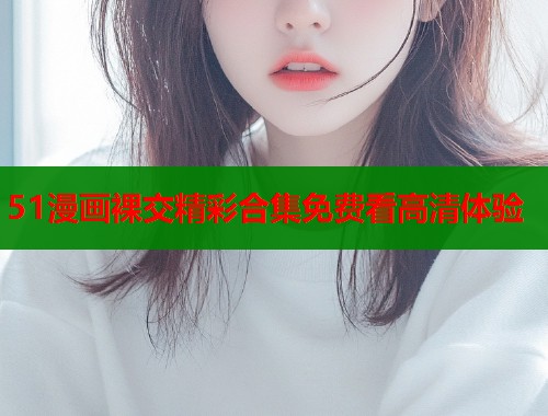 51漫画裸交精彩合集免费看高清体验  第1张