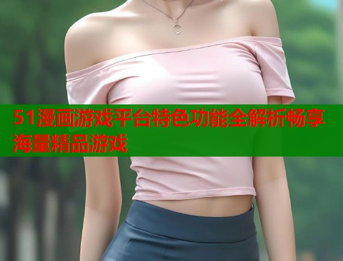 51漫画游戏平台特色功能全解析畅享海量精品游戏  第1张